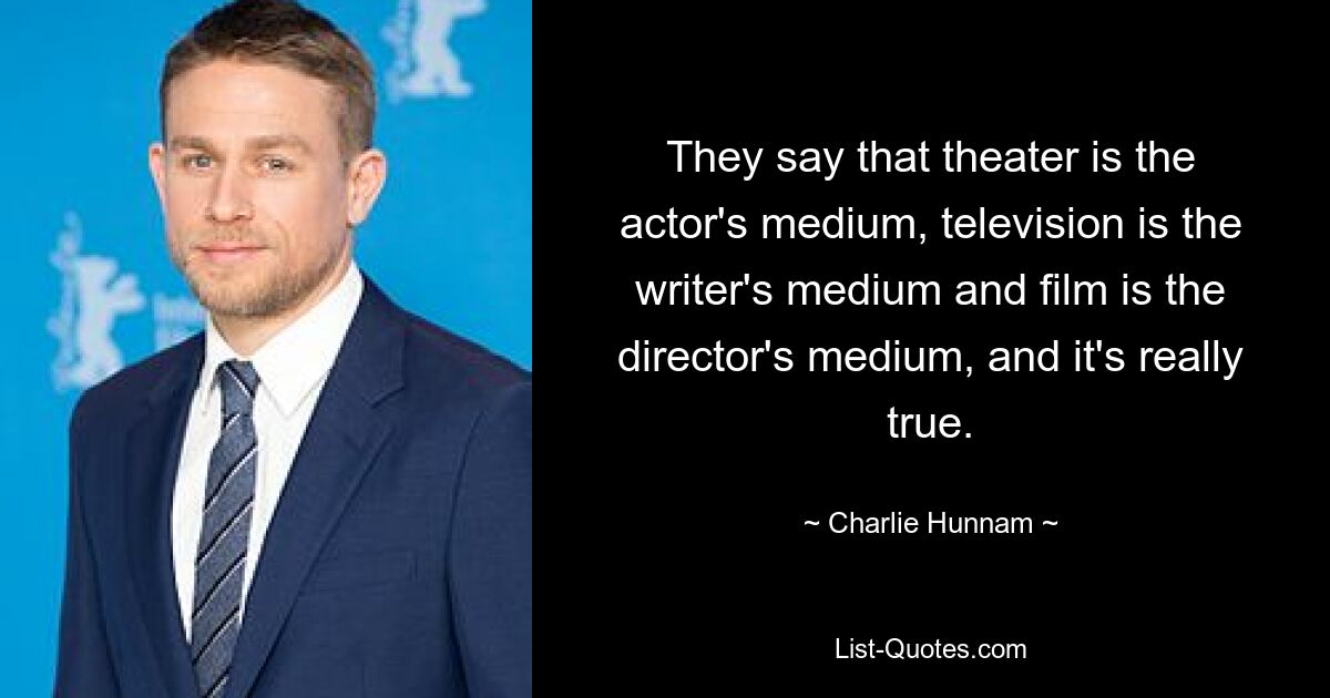 They say that theater is the actor's medium, television is the writer's medium and film is the director's medium, and it's really true. — © Charlie Hunnam