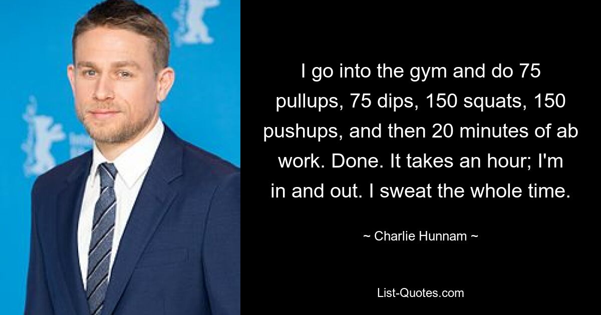 I go into the gym and do 75 pullups, 75 dips, 150 squats, 150 pushups, and then 20 minutes of ab work. Done. It takes an hour; I'm in and out. I sweat the whole time. — © Charlie Hunnam