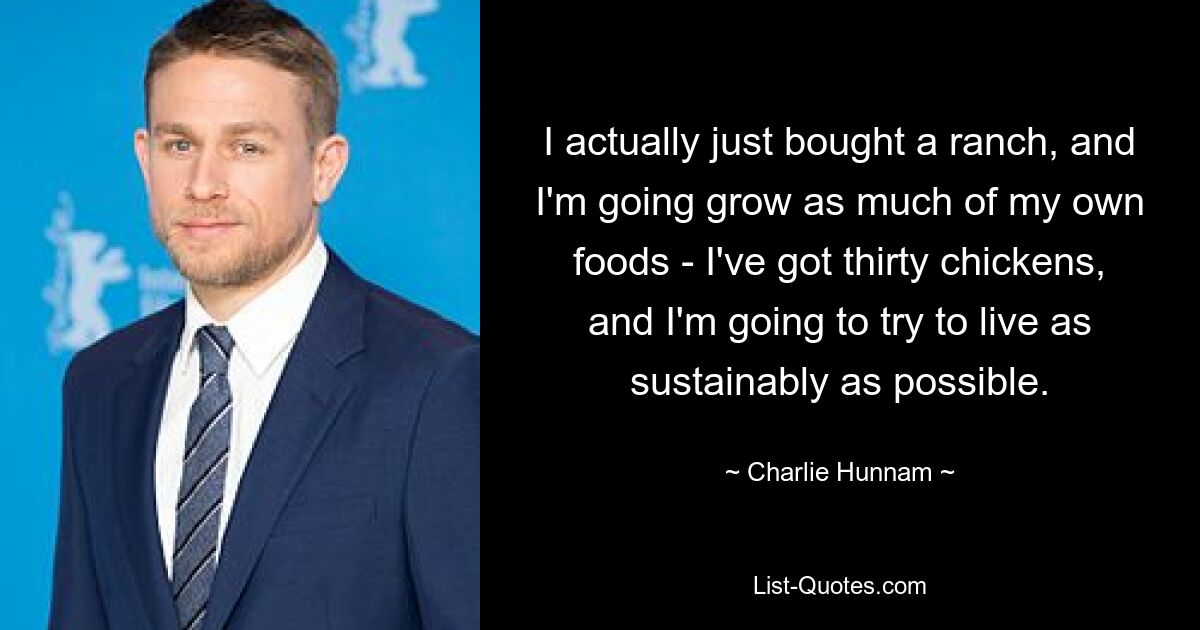 I actually just bought a ranch, and I'm going grow as much of my own foods - I've got thirty chickens, and I'm going to try to live as sustainably as possible. — © Charlie Hunnam