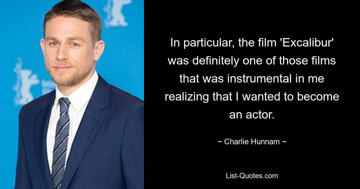 In particular, the film 'Excalibur' was definitely one of those films that was instrumental in me realizing that I wanted to become an actor. — © Charlie Hunnam