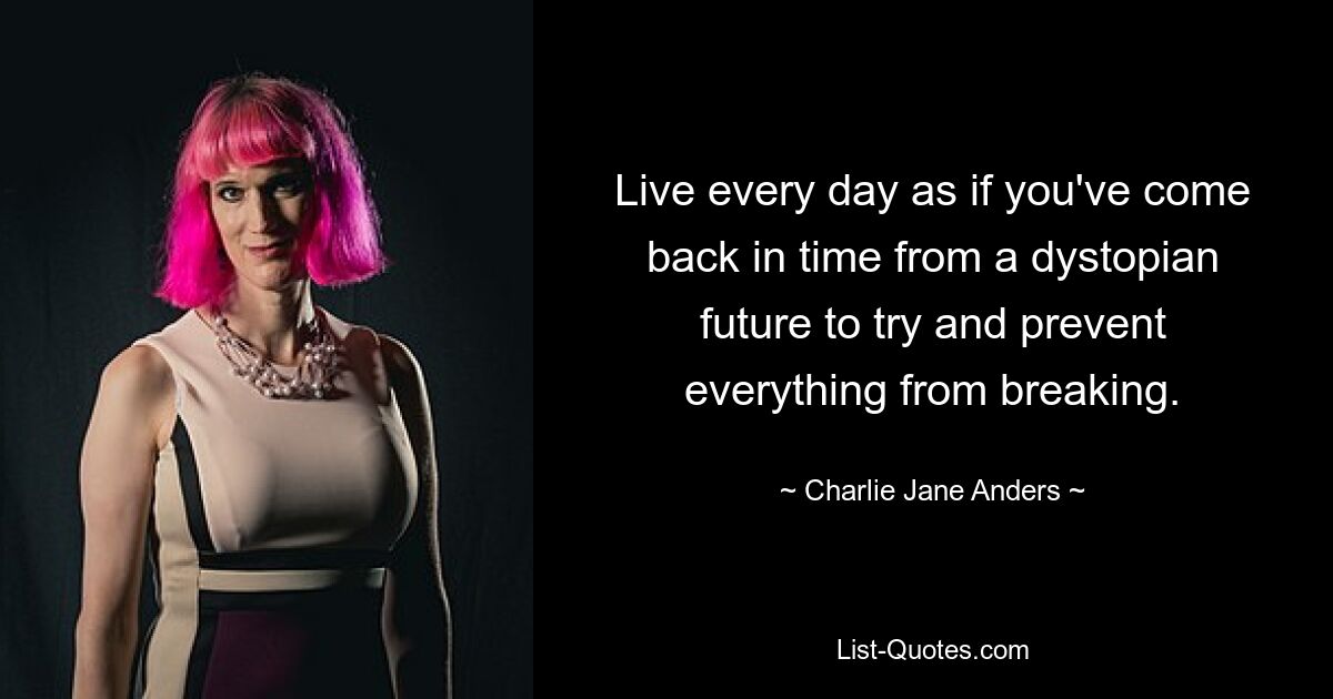 Live every day as if you've come back in time from a dystopian future to try and prevent everything from breaking. — © Charlie Jane Anders