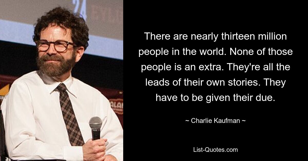 There are nearly thirteen million people in the world. None of those people is an extra. They're all the leads of their own stories. They have to be given their due. — © Charlie Kaufman