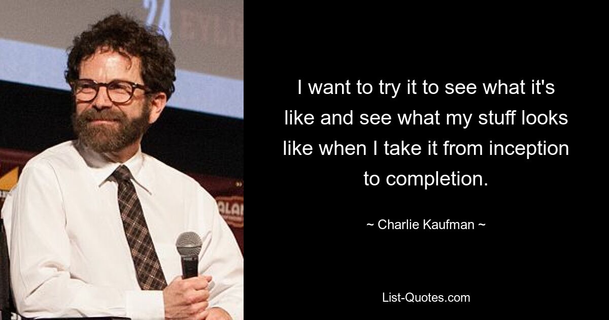 I want to try it to see what it's like and see what my stuff looks like when I take it from inception to completion. — © Charlie Kaufman