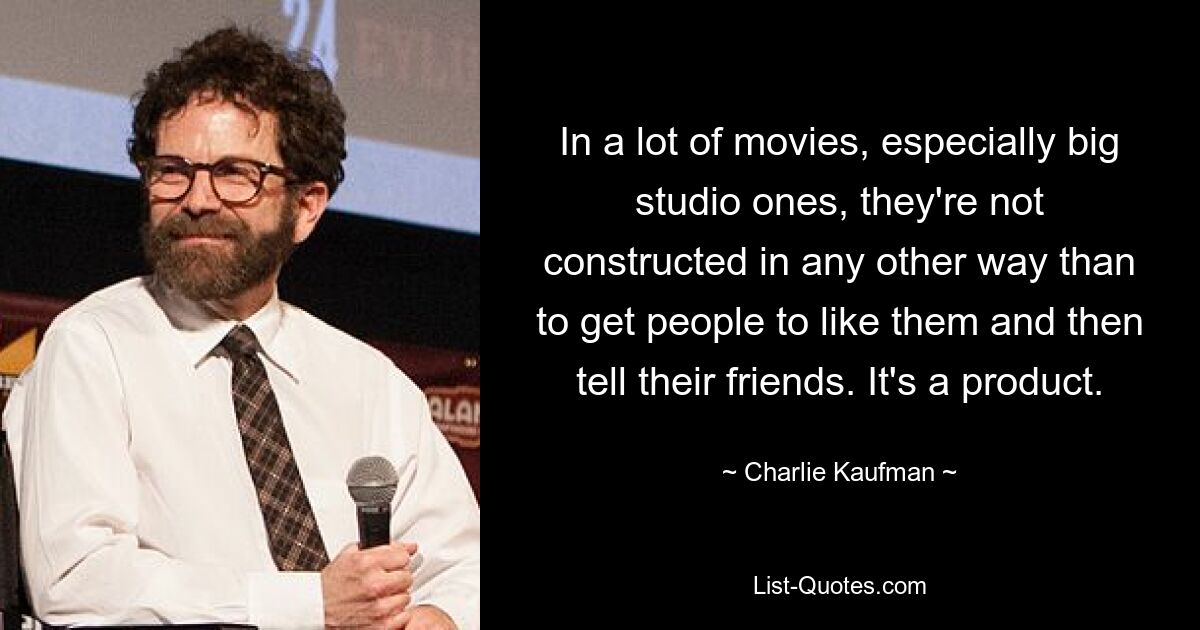 In a lot of movies, especially big studio ones, they're not constructed in any other way than to get people to like them and then tell their friends. It's a product. — © Charlie Kaufman