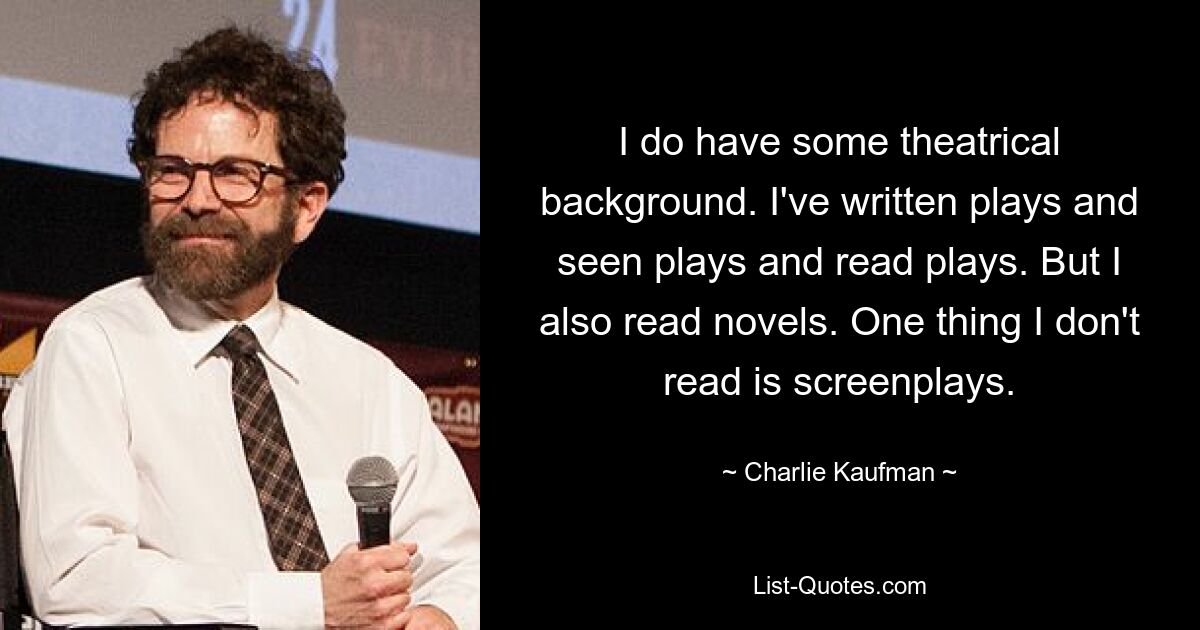 I do have some theatrical background. I've written plays and seen plays and read plays. But I also read novels. One thing I don't read is screenplays. — © Charlie Kaufman