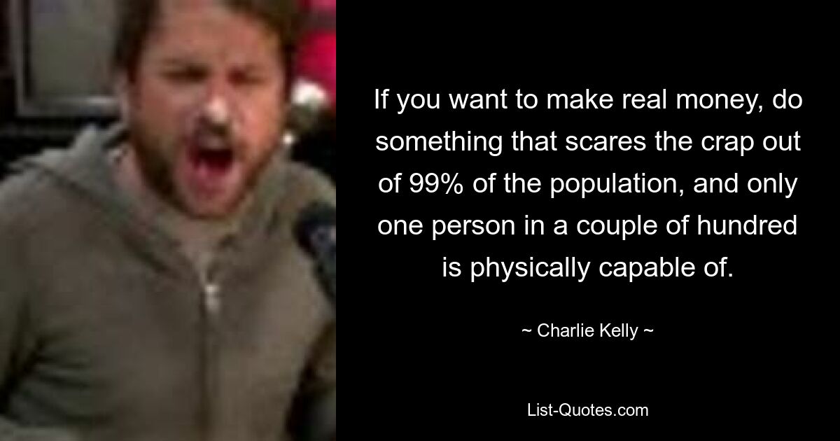 If you want to make real money, do something that scares the crap out of 99% of the population, and only one person in a couple of hundred is physically capable of. — © Charlie Kelly