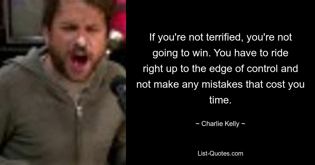 If you're not terrified, you're not going to win. You have to ride right up to the edge of control and not make any mistakes that cost you time. — © Charlie Kelly