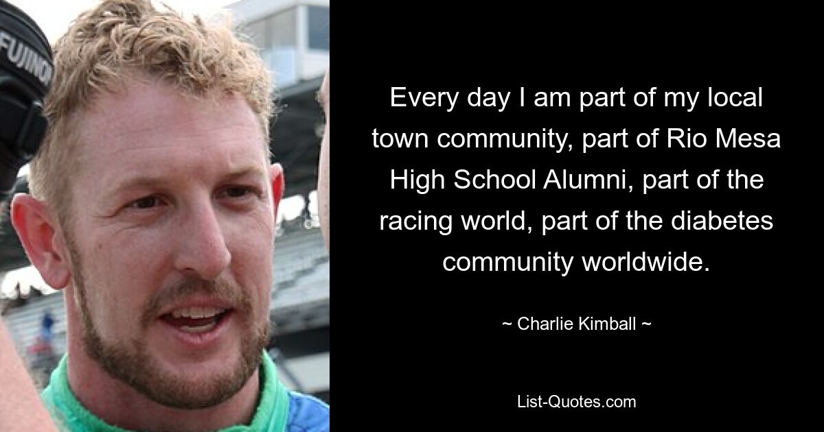 Every day I am part of my local town community, part of Rio Mesa High School Alumni, part of the racing world, part of the diabetes community worldwide. — © Charlie Kimball