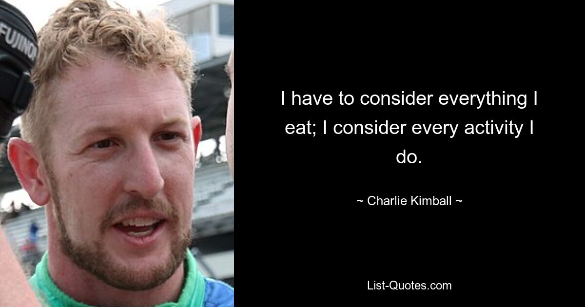 I have to consider everything I eat; I consider every activity I do. — © Charlie Kimball