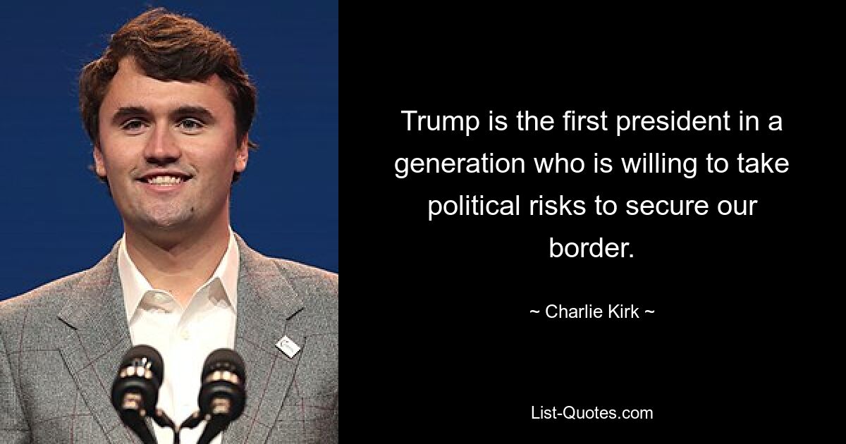 Trump is the first president in a generation who is willing to take political risks to secure our border. — © Charlie Kirk