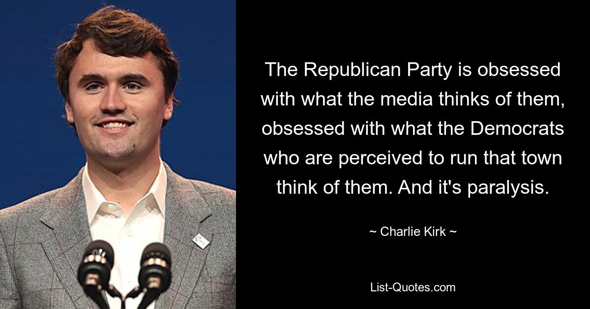 The Republican Party is obsessed with what the media thinks of them, obsessed with what the Democrats who are perceived to run that town think of them. And it's paralysis. — © Charlie Kirk