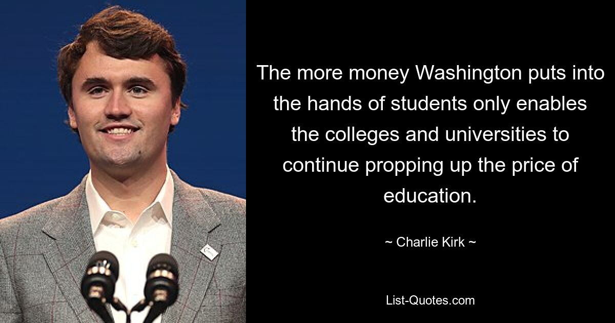 The more money Washington puts into the hands of students only enables the colleges and universities to continue propping up the price of education. — © Charlie Kirk