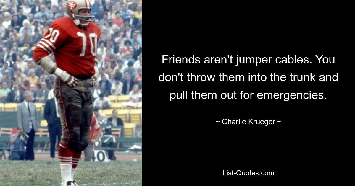 Friends aren't jumper cables. You don't throw them into the trunk and pull them out for emergencies. — © Charlie Krueger