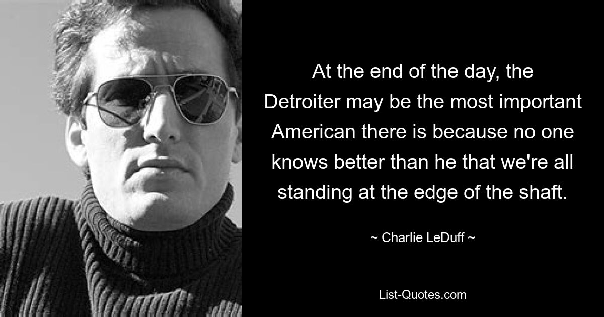 At the end of the day, the Detroiter may be the most important American there is because no one knows better than he that we're all standing at the edge of the shaft. — © Charlie LeDuff