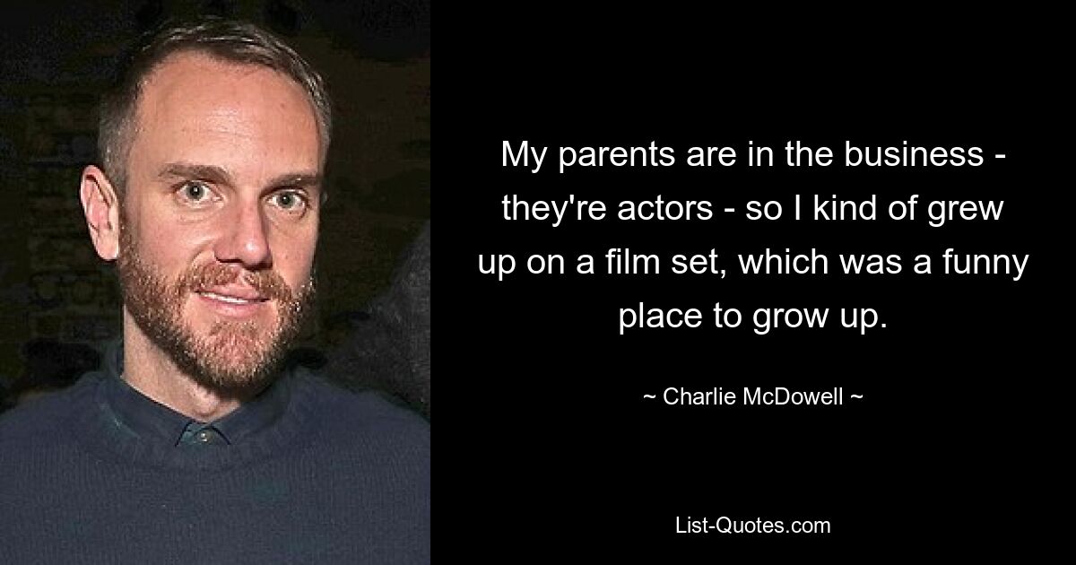 My parents are in the business - they're actors - so I kind of grew up on a film set, which was a funny place to grow up. — © Charlie McDowell