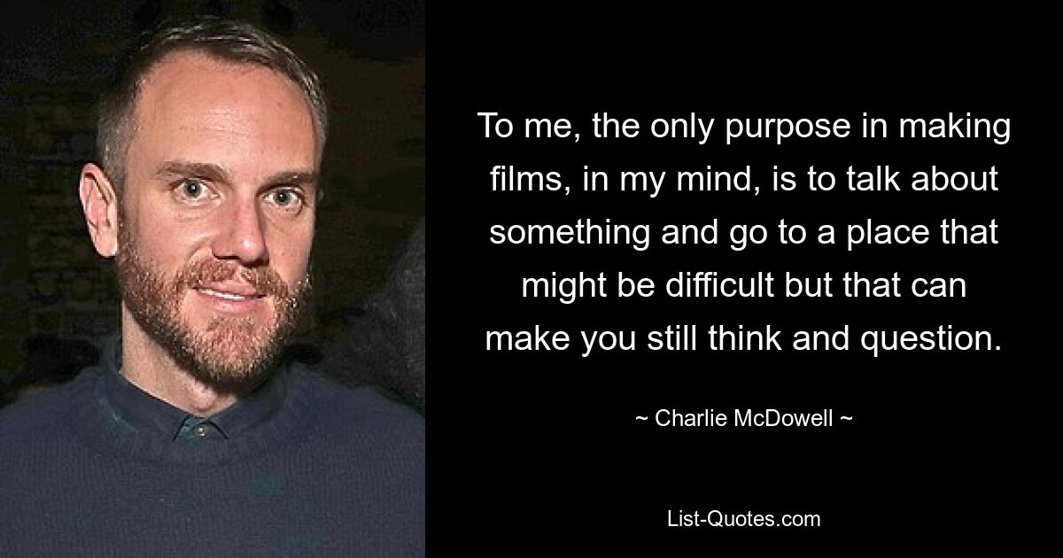 To me, the only purpose in making films, in my mind, is to talk about something and go to a place that might be difficult but that can make you still think and question. — © Charlie McDowell