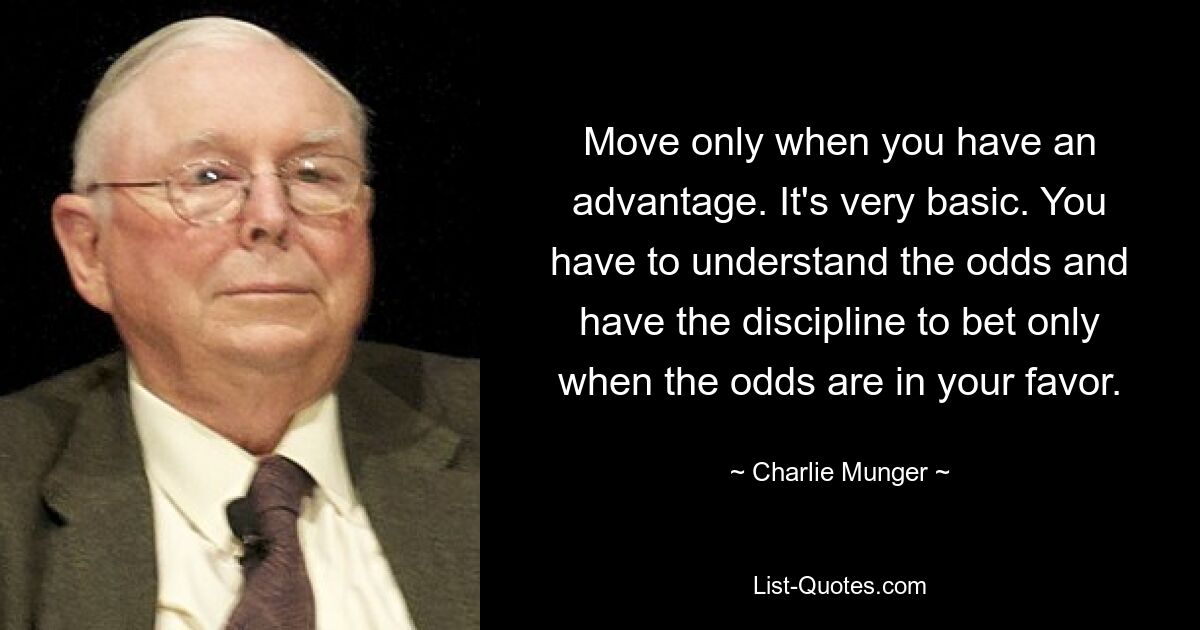 Move only when you have an advantage. It's very basic. You have to understand the odds and have the discipline to bet only when the odds are in your favor. — © Charlie Munger