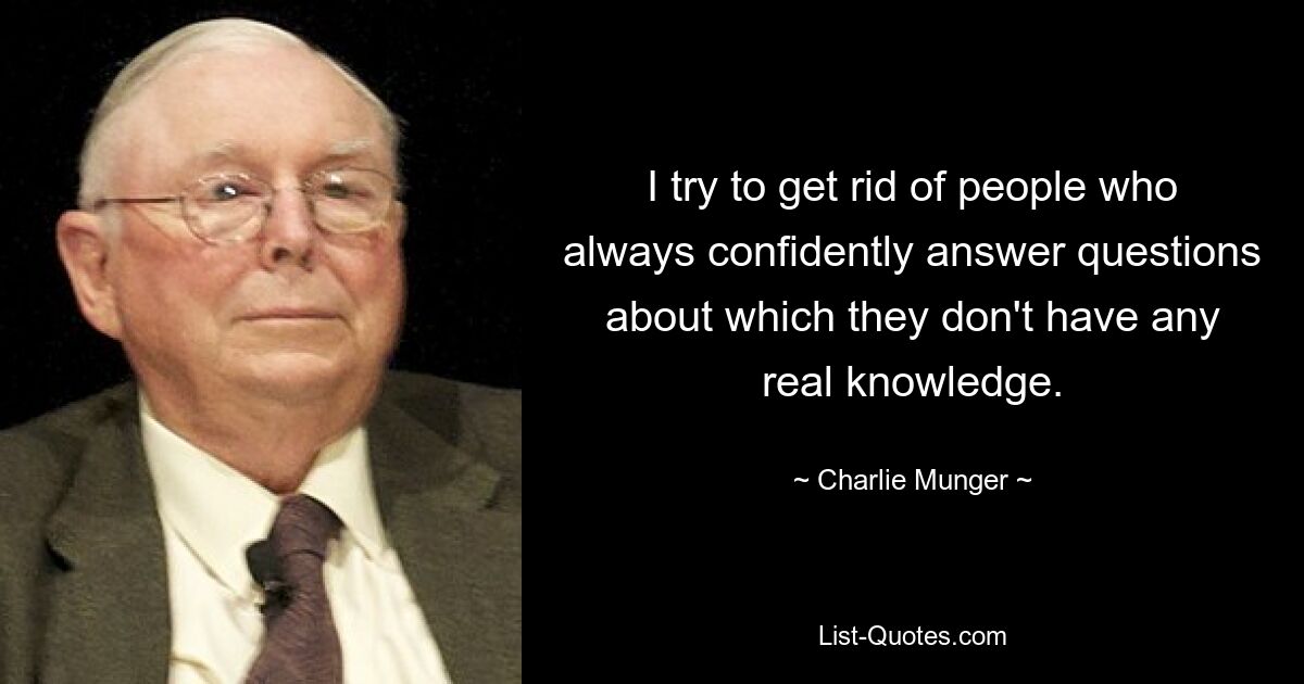 I try to get rid of people who always confidently answer questions about which they don't have any real knowledge. — © Charlie Munger