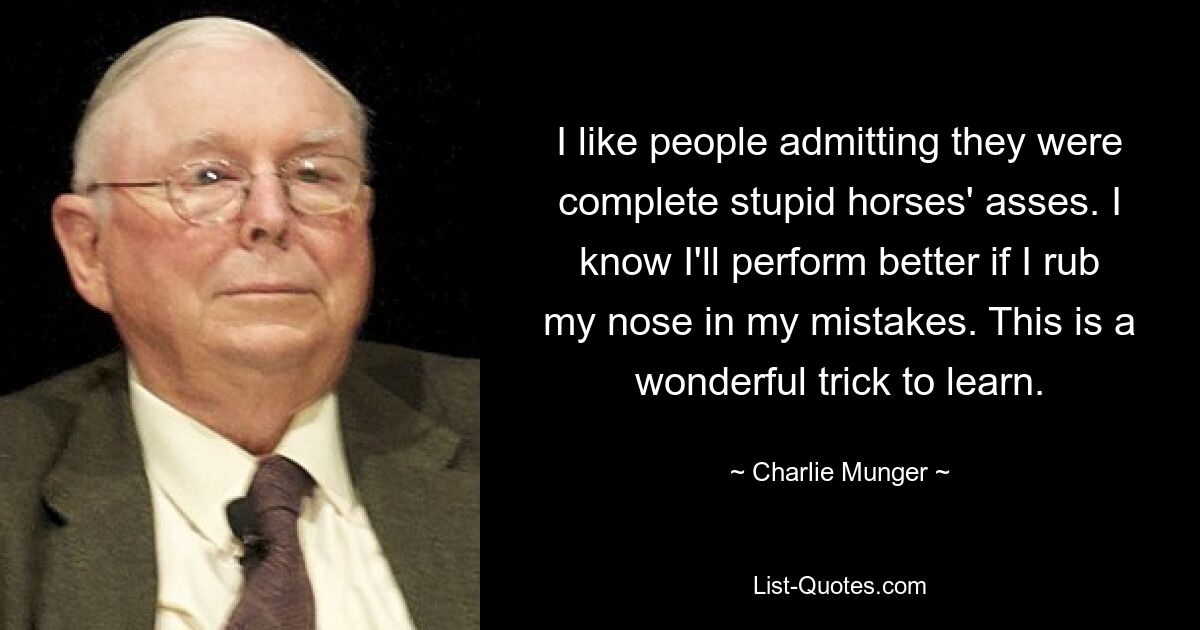 I like people admitting they were complete stupid horses' asses. I know I'll perform better if I rub my nose in my mistakes. This is a wonderful trick to learn. — © Charlie Munger