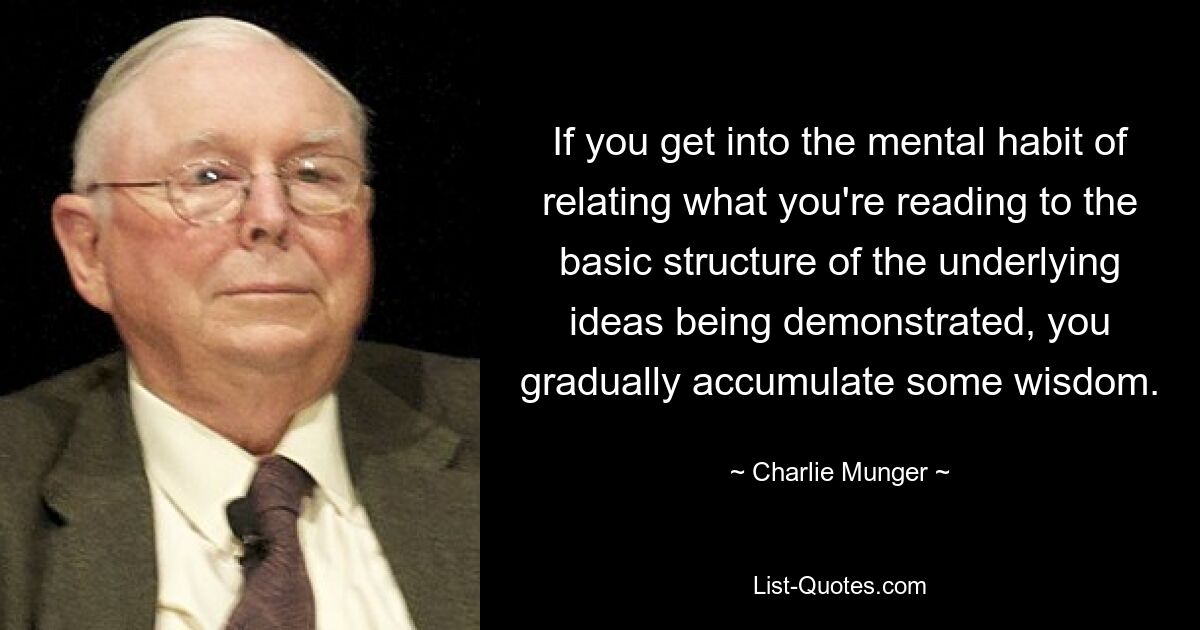 If you get into the mental habit of relating what you're reading to the basic structure of the underlying ideas being demonstrated, you gradually accumulate some wisdom. — © Charlie Munger