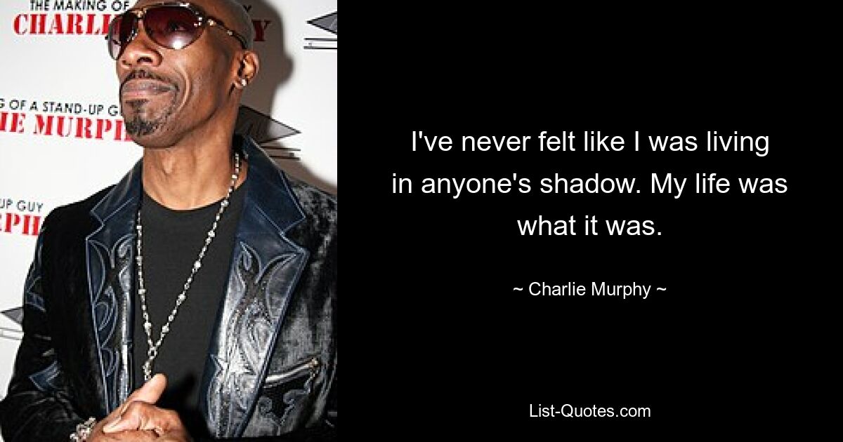 I've never felt like I was living in anyone's shadow. My life was what it was. — © Charlie Murphy