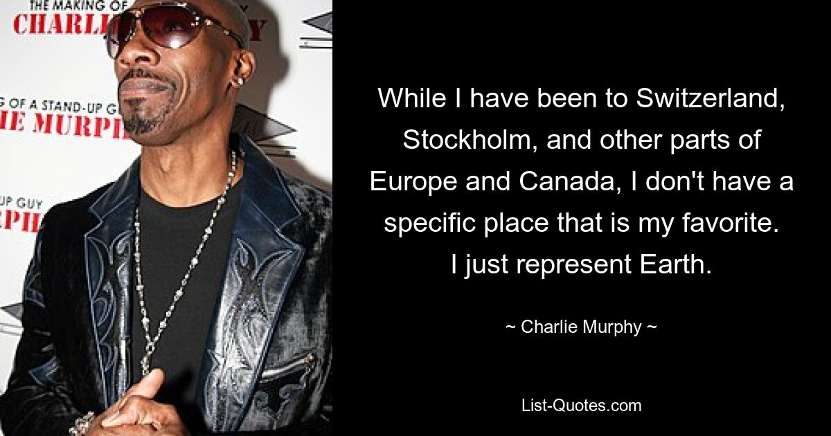 While I have been to Switzerland, Stockholm, and other parts of Europe and Canada, I don't have a specific place that is my favorite. I just represent Earth. — © Charlie Murphy