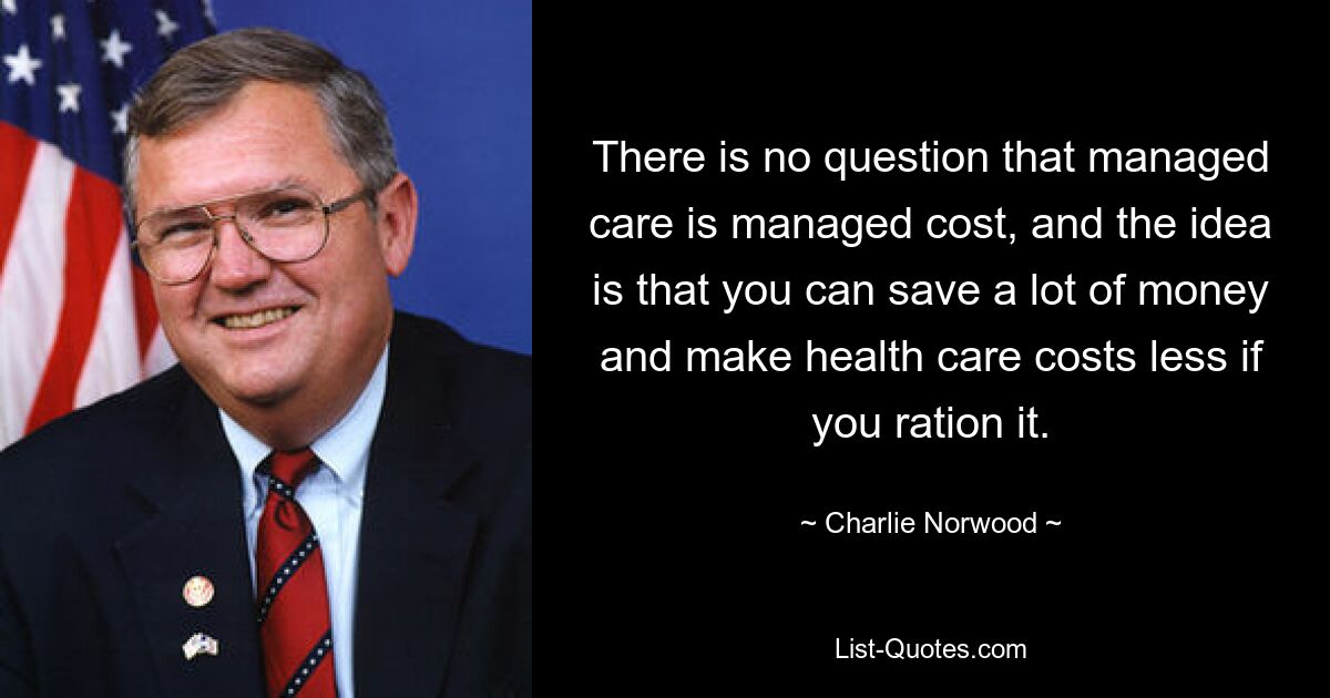 There is no question that managed care is managed cost, and the idea is that you can save a lot of money and make health care costs less if you ration it. — © Charlie Norwood