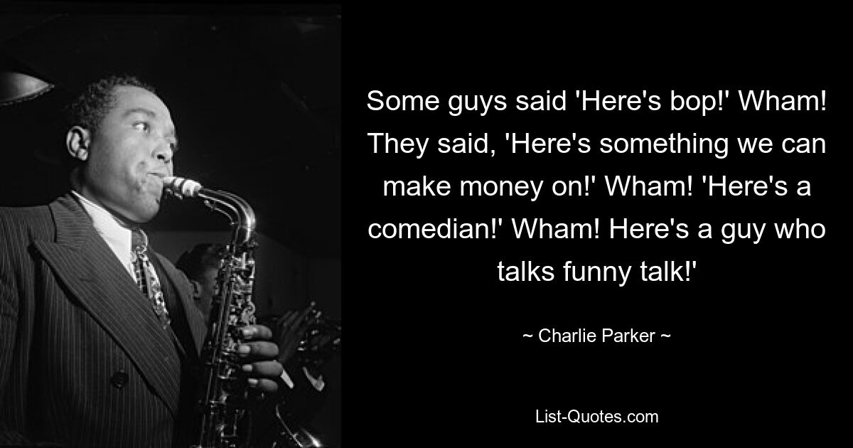 Some guys said 'Here's bop!' Wham! They said, 'Here's something we can make money on!' Wham! 'Here's a comedian!' Wham! Here's a guy who talks funny talk!' — © Charlie Parker