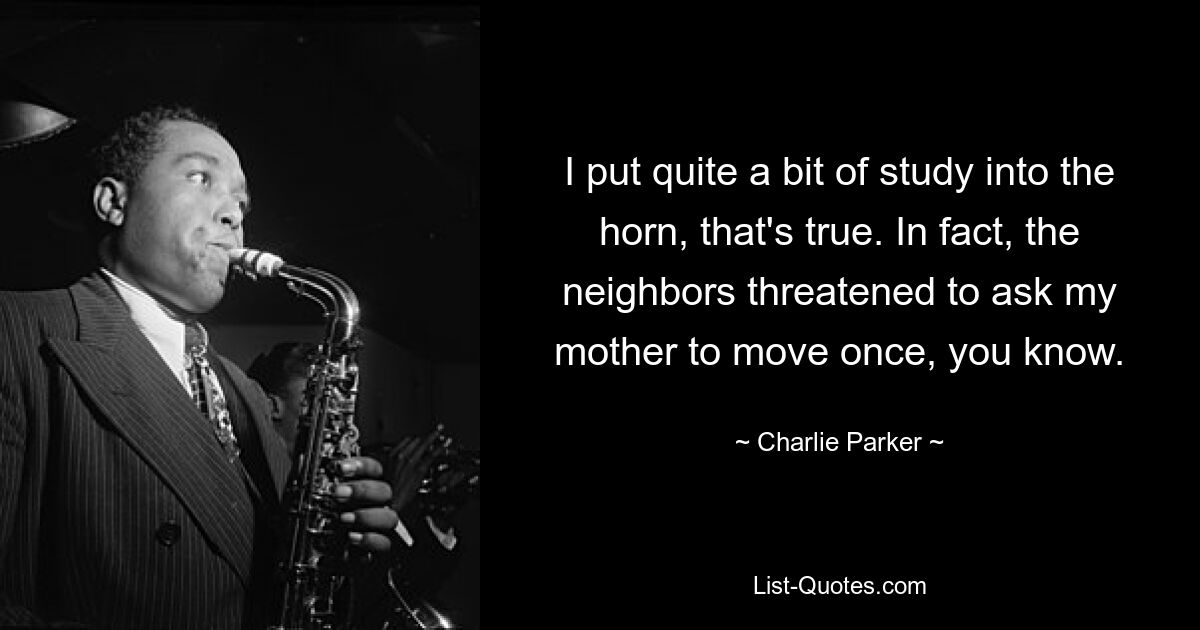 I put quite a bit of study into the horn, that's true. In fact, the neighbors threatened to ask my mother to move once, you know. — © Charlie Parker