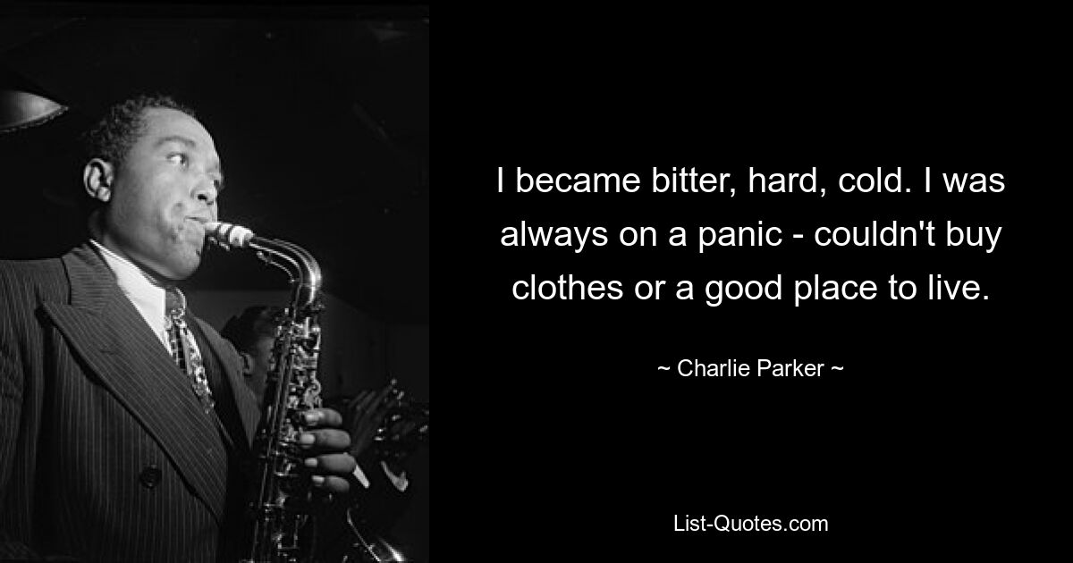 I became bitter, hard, cold. I was always on a panic - couldn't buy clothes or a good place to live. — © Charlie Parker