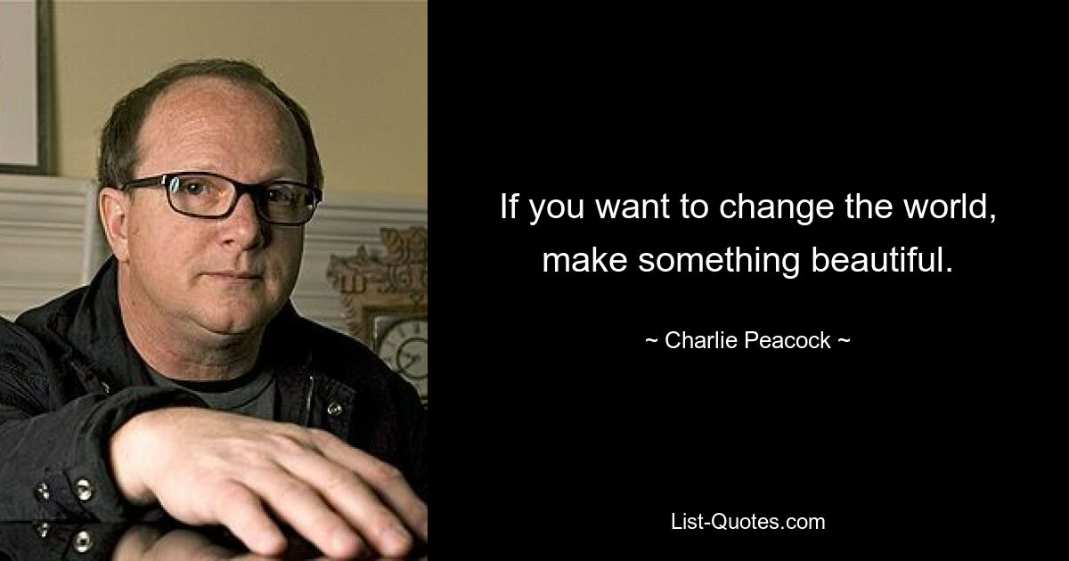 If you want to change the world, make something beautiful. — © Charlie Peacock