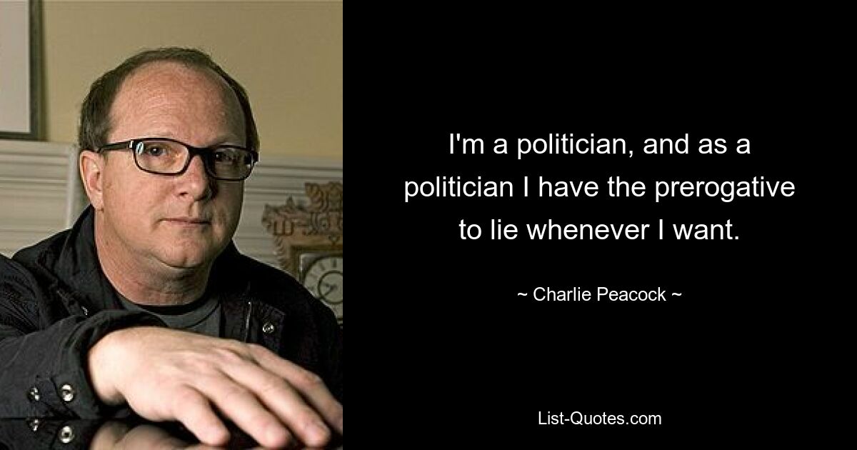 I'm a politician, and as a politician I have the prerogative to lie whenever I want. — © Charlie Peacock