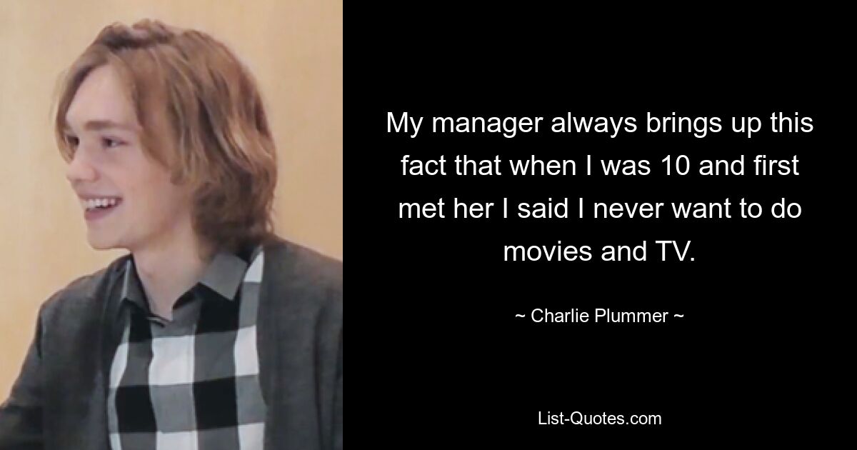 My manager always brings up this fact that when I was 10 and first met her I said I never want to do movies and TV. — © Charlie Plummer