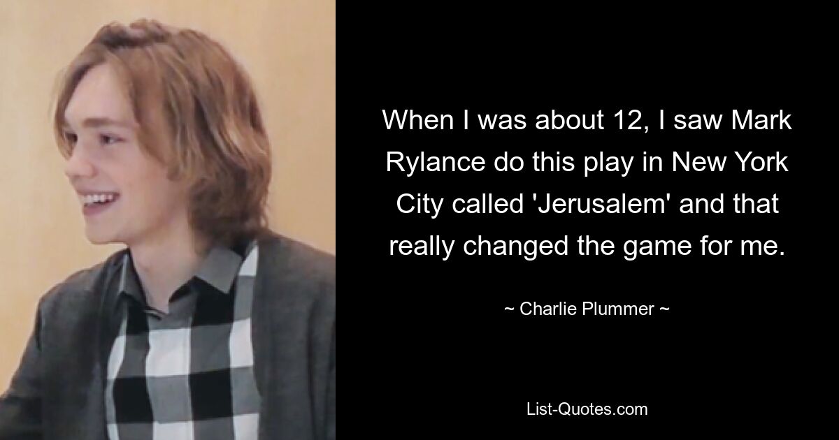 When I was about 12, I saw Mark Rylance do this play in New York City called 'Jerusalem' and that really changed the game for me. — © Charlie Plummer