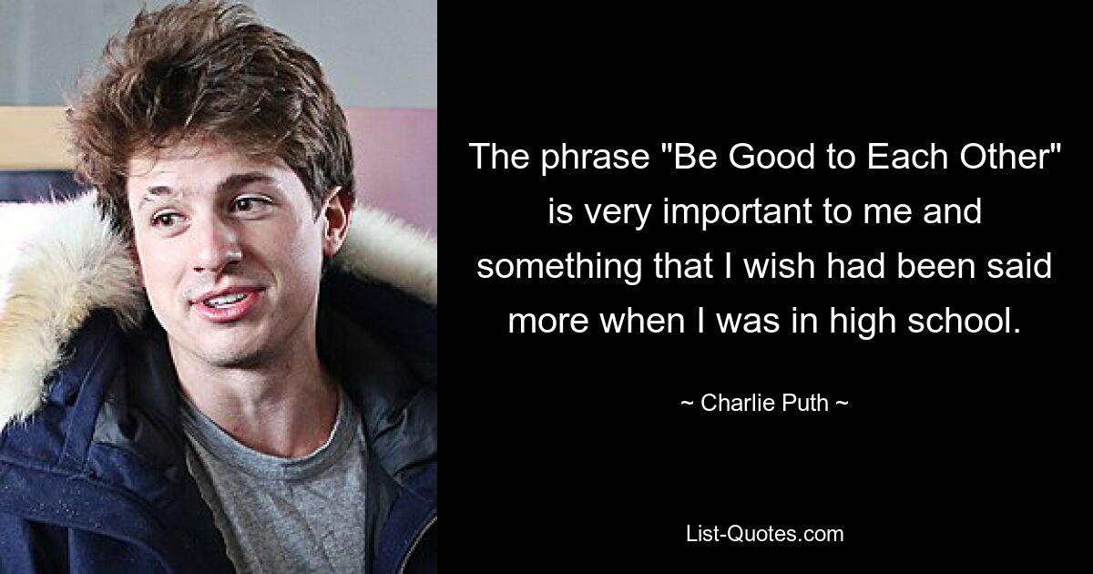 The phrase "Be Good to Each Other" is very important to me and something that I wish had been said more when I was in high school. — © Charlie Puth