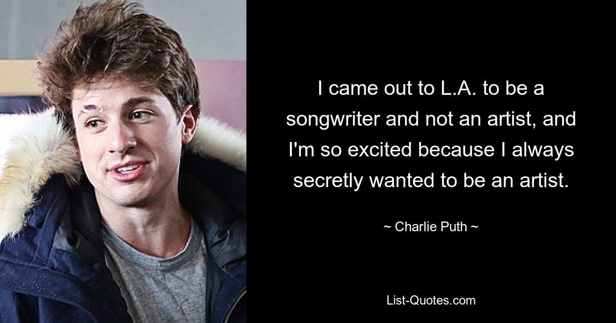 I came out to L.A. to be a songwriter and not an artist, and I'm so excited because I always secretly wanted to be an artist. — © Charlie Puth