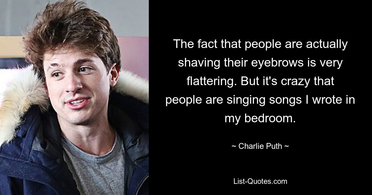 The fact that people are actually shaving their eyebrows is very flattering. But it's crazy that people are singing songs I wrote in my bedroom. — © Charlie Puth