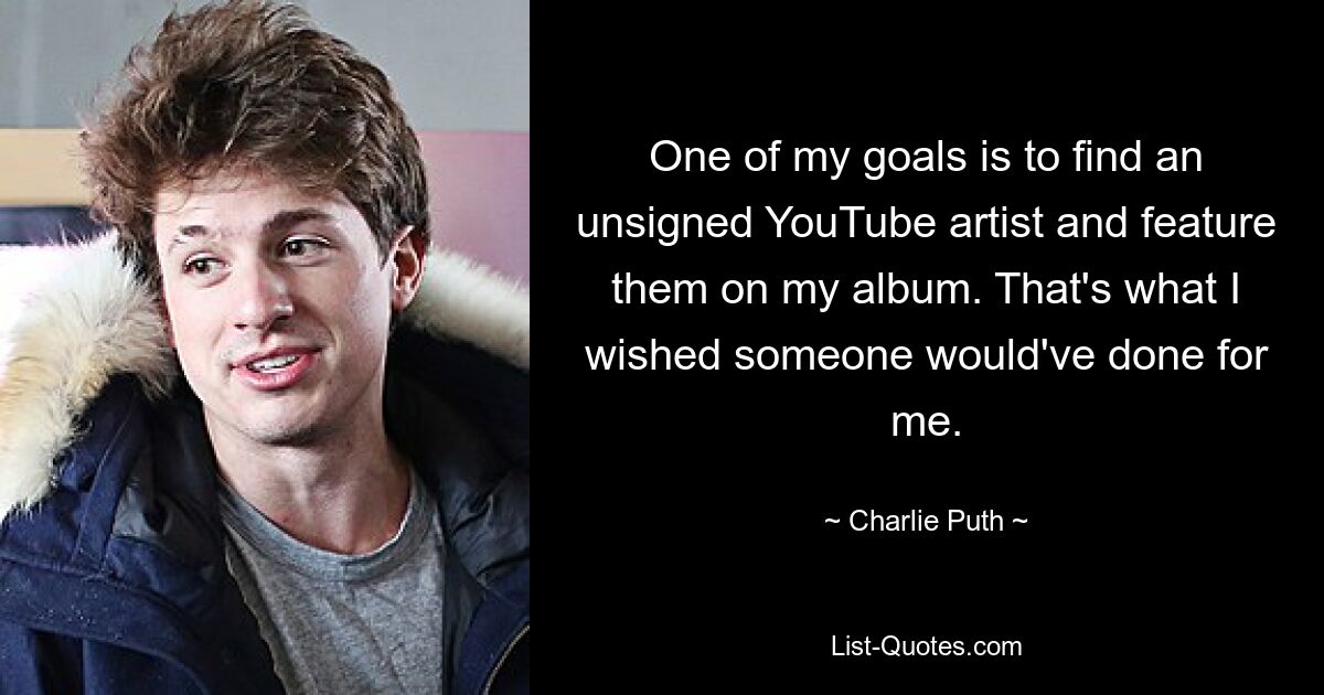 One of my goals is to find an unsigned YouTube artist and feature them on my album. That's what I wished someone would've done for me. — © Charlie Puth