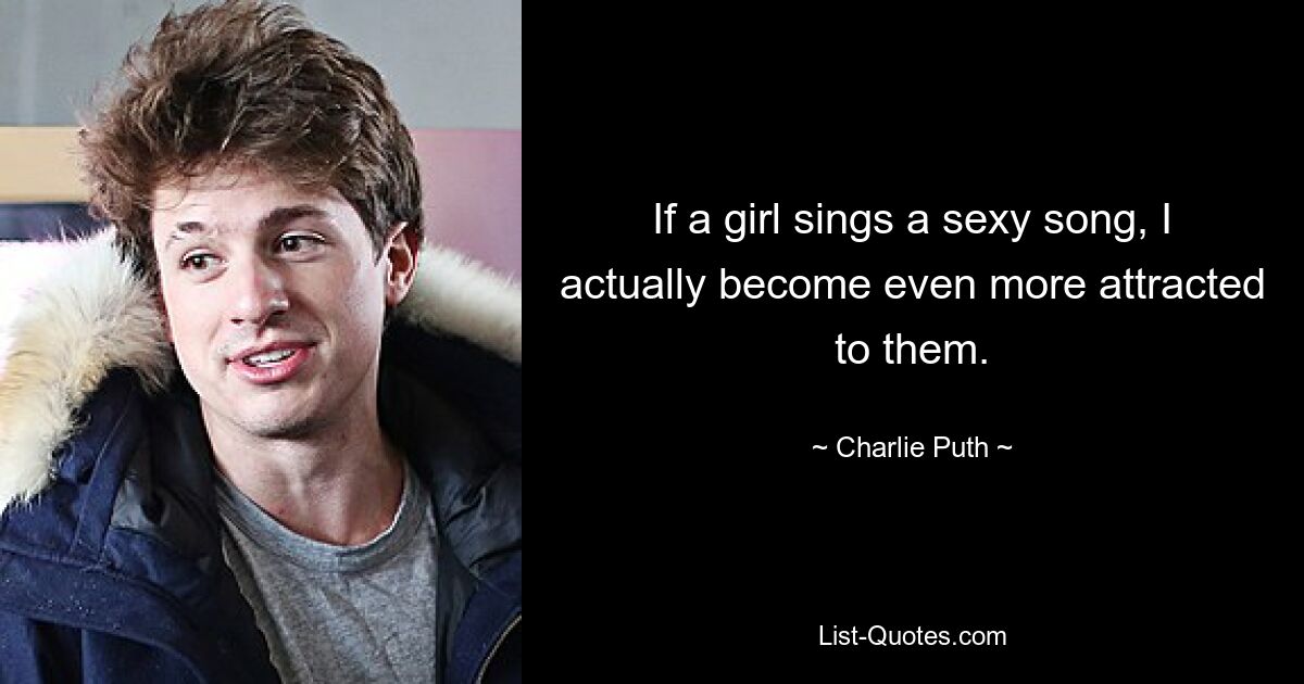 If a girl sings a sexy song, I actually become even more attracted to them. — © Charlie Puth