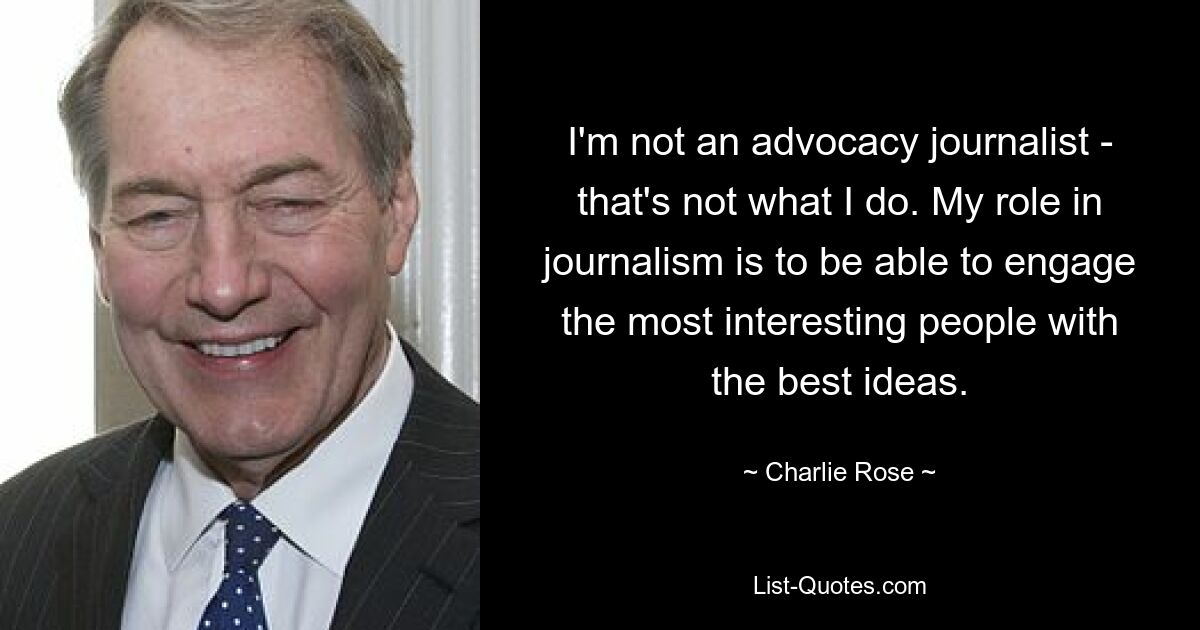 I'm not an advocacy journalist - that's not what I do. My role in journalism is to be able to engage the most interesting people with the best ideas. — © Charlie Rose