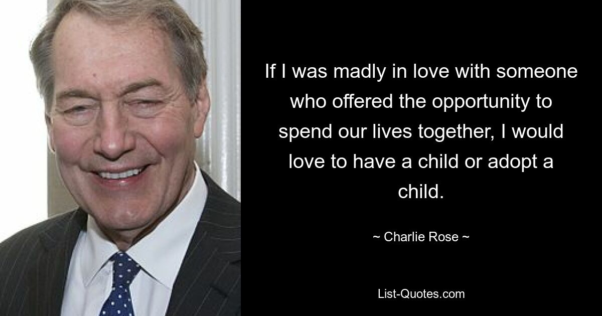 If I was madly in love with someone who offered the opportunity to spend our lives together, I would love to have a child or adopt a child. — © Charlie Rose