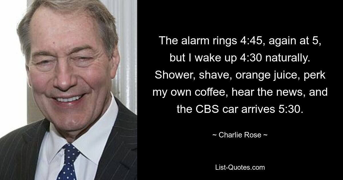 The alarm rings 4:45, again at 5, but I wake up 4:30 naturally. Shower, shave, orange juice, perk my own coffee, hear the news, and the CBS car arrives 5:30. — © Charlie Rose