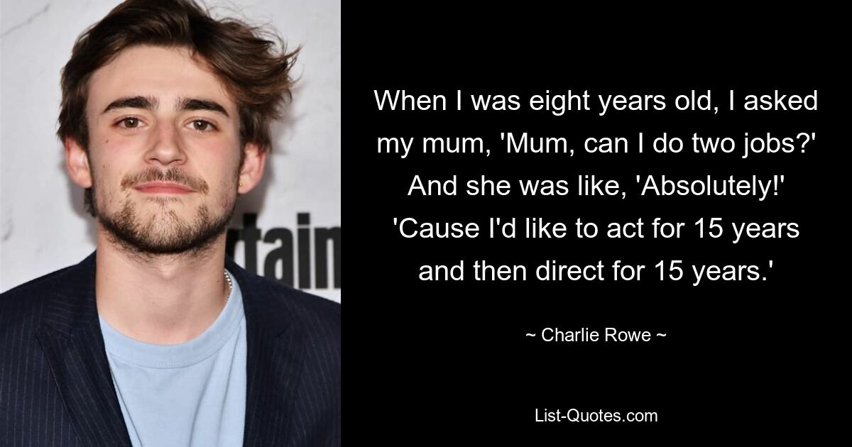 When I was eight years old, I asked my mum, 'Mum, can I do two jobs?' And she was like, 'Absolutely!' 'Cause I'd like to act for 15 years and then direct for 15 years.' — © Charlie Rowe