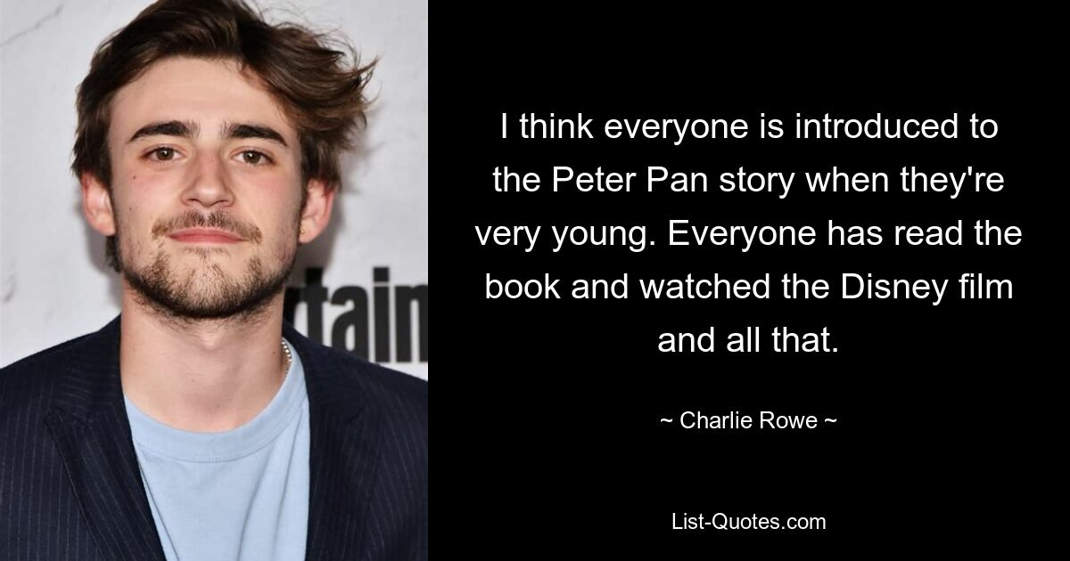 I think everyone is introduced to the Peter Pan story when they're very young. Everyone has read the book and watched the Disney film and all that. — © Charlie Rowe