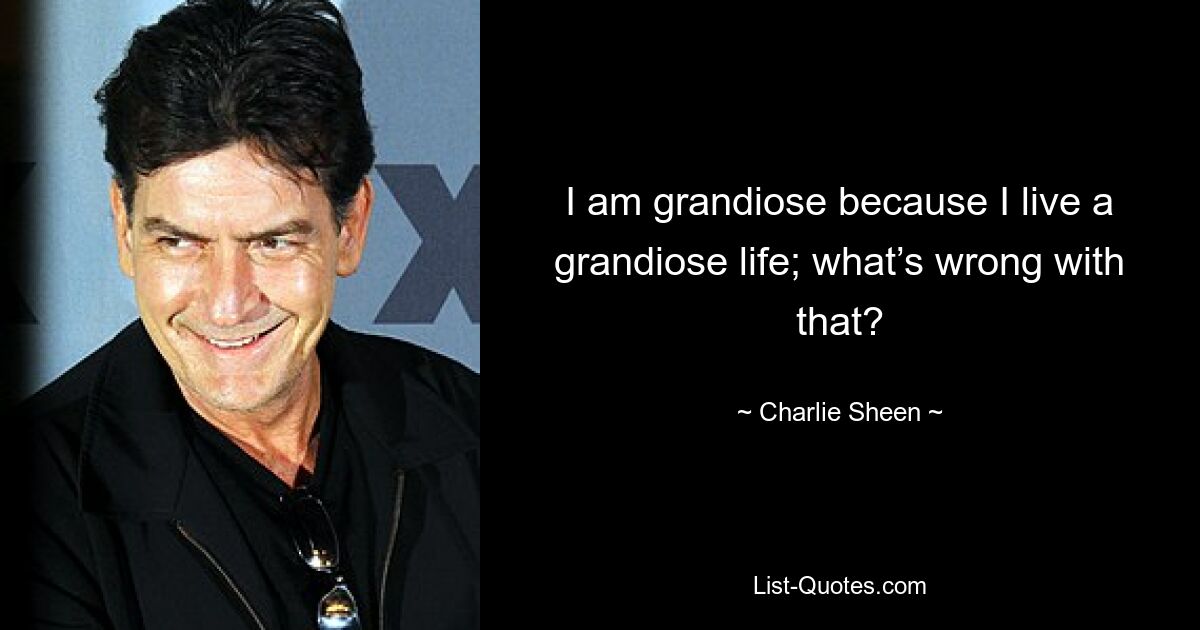 I am grandiose because I live a grandiose life; what’s wrong with that? — © Charlie Sheen