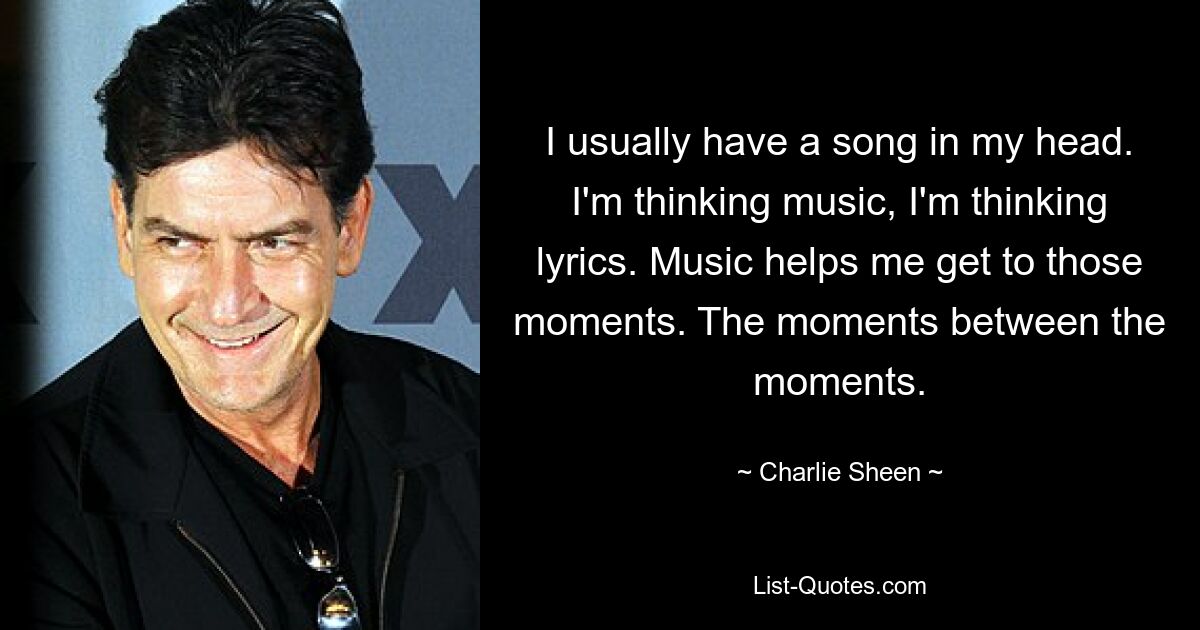 I usually have a song in my head. I'm thinking music, I'm thinking lyrics. Music helps me get to those moments. The moments between the moments. — © Charlie Sheen