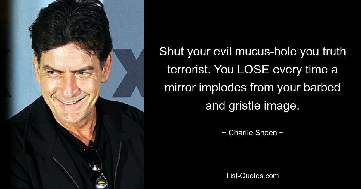 Shut your evil mucus-hole you truth terrorist. You LOSE every time a mirror implodes from your barbed and gristle image. — © Charlie Sheen