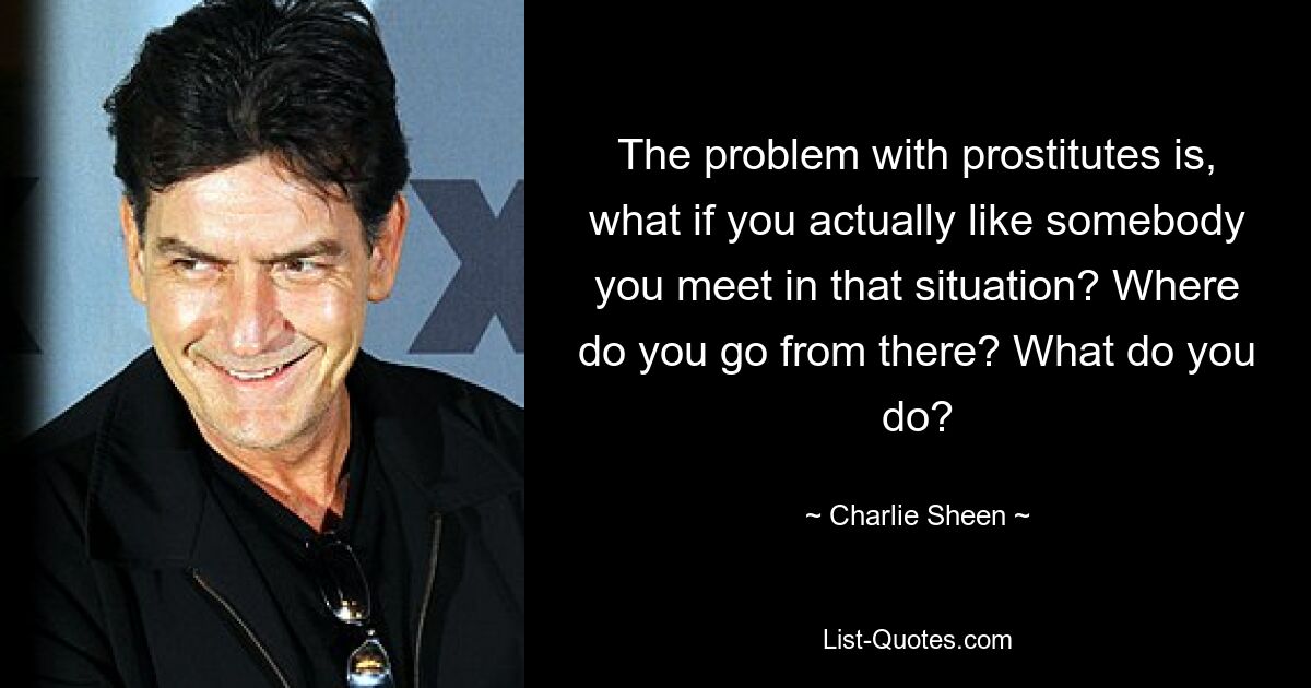 The problem with prostitutes is, what if you actually like somebody you meet in that situation? Where do you go from there? What do you do? — © Charlie Sheen