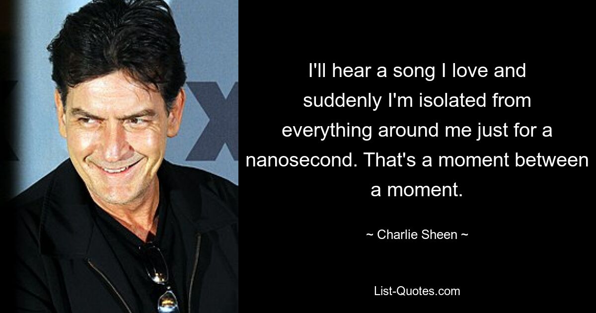 I'll hear a song I love and suddenly I'm isolated from everything around me just for a nanosecond. That's a moment between a moment. — © Charlie Sheen