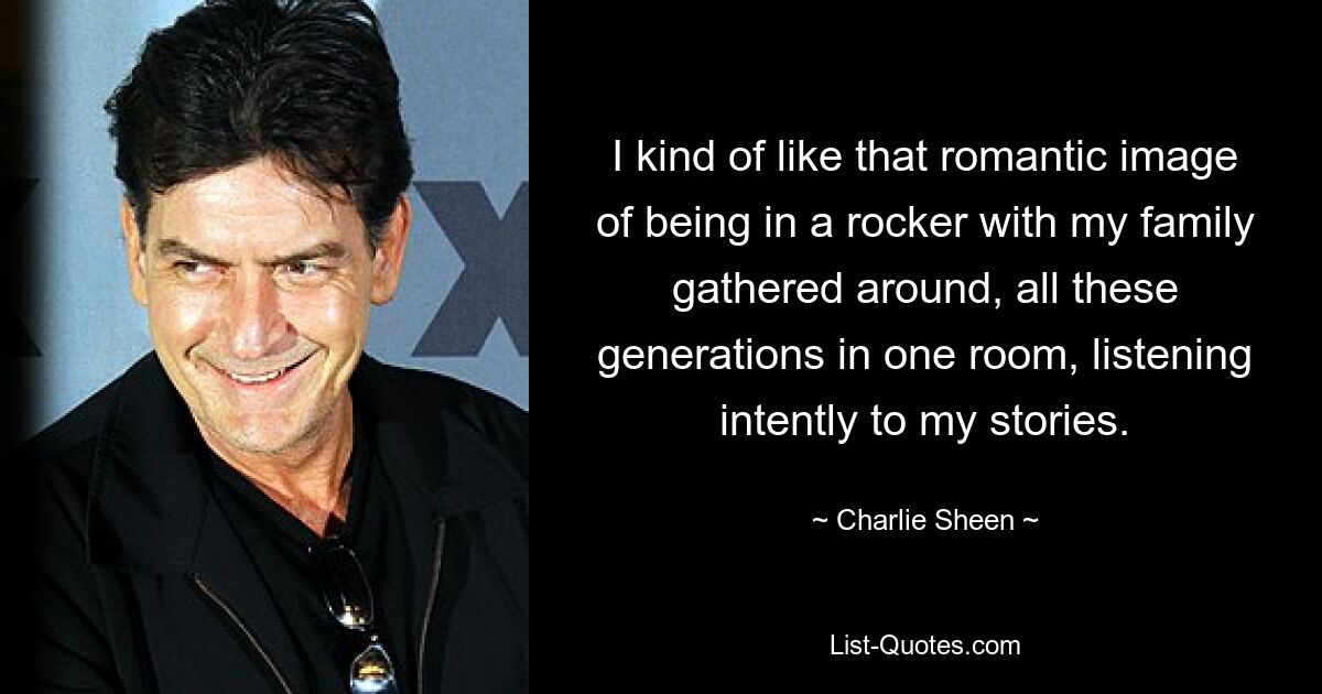 I kind of like that romantic image of being in a rocker with my family gathered around, all these generations in one room, listening intently to my stories. — © Charlie Sheen